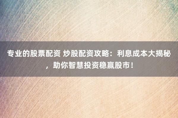 专业的股票配资 炒股配资攻略：利息成本大揭秘，助你智慧投资稳赢股市！