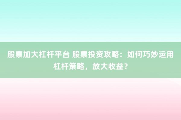 股票加大杠杆平台 股票投资攻略：如何巧妙运用杠杆策略，放大收益？