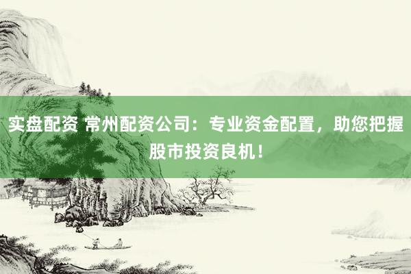 实盘配资 常州配资公司：专业资金配置，助您把握股市投资良机！
