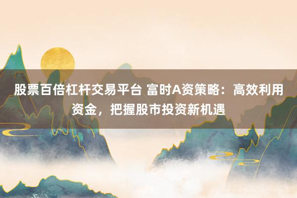 股票百倍杠杆交易平台 富时A资策略：高效利用资金，把握股市投资新机遇