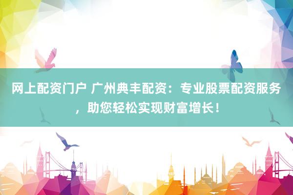 网上配资门户 广州典丰配资：专业股票配资服务，助您轻松实现财富增长！