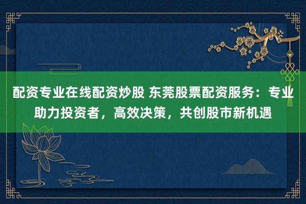 配资专业在线配资炒股 东莞股票配资服务：专业助力投资者，高效决策，共创股市新机遇