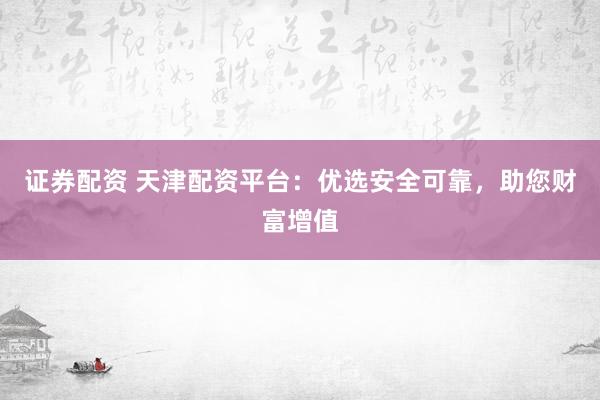 证券配资 天津配资平台：优选安全可靠，助您财富增值