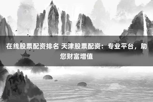 在线股票配资排名 天津股票配资：专业平台，助您财富增值