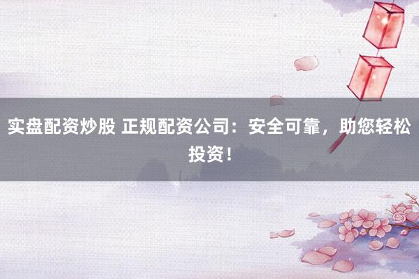 实盘配资炒股 正规配资公司：安全可靠，助您轻松投资！