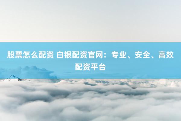 股票怎么配资 白银配资官网：专业、安全、高效配资平台