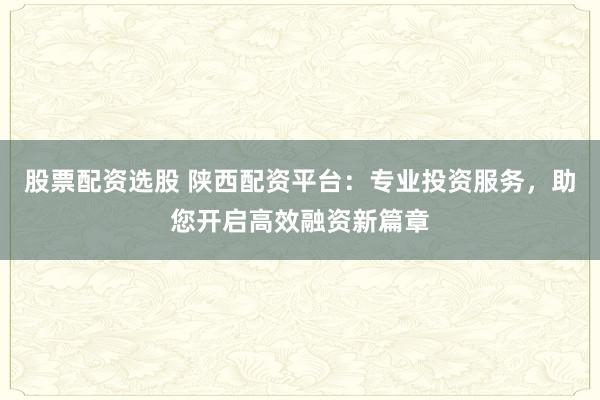 股票配资选股 陕西配资平台：专业投资服务，助您开启高效融资新篇章