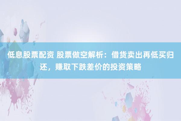 低息股票配资 股票做空解析：借货卖出再低买归还，赚取下跌差价的投资策略
