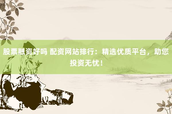 股票融资好吗 配资网站排行：精选优质平台，助您投资无忧！