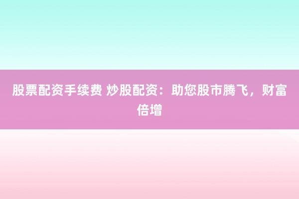 股票配资手续费 炒股配资：助您股市腾飞，财富倍增