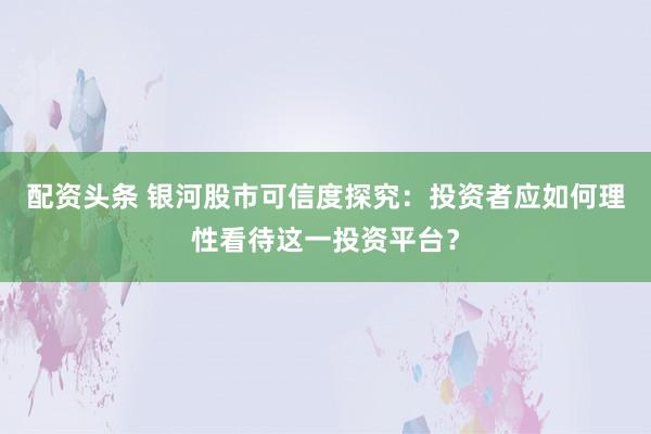 配资头条 银河股市可信度探究：投资者应如何理性看待这一投资平台？
