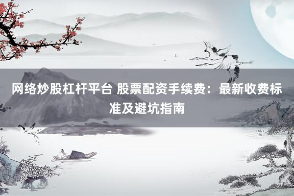网络炒股杠杆平台 股票配资手续费：最新收费标准及避坑指南