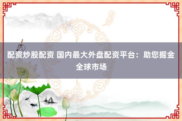 配资炒股配资 国内最大外盘配资平台：助您掘金全球市场