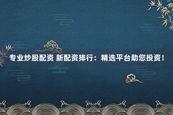 专业炒股配资 新配资排行：精选平台助您投资！