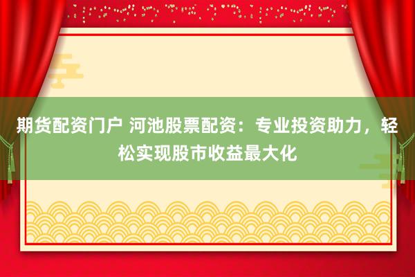 期货配资门户 河池股票配资：专业投资助力，轻松实现股市收益最大化
