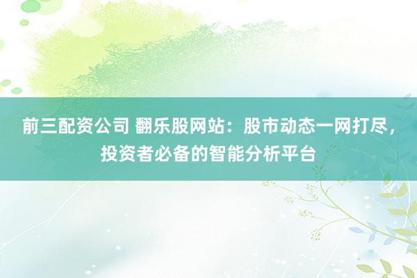 前三配资公司 翻乐股网站：股市动态一网打尽，投资者必备的智能分析平台