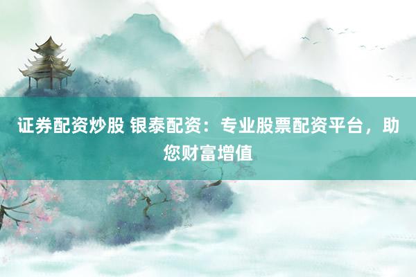 证券配资炒股 银泰配资：专业股票配资平台，助您财富增值