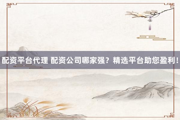 配资平台代理 配资公司哪家强？精选平台助您盈利！