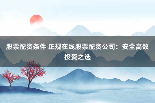 股票配资条件 正规在线股票配资公司：安全高效投资之选