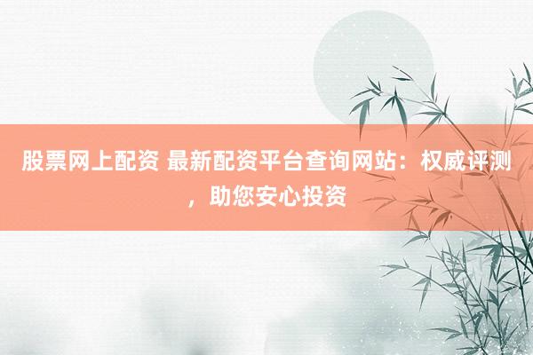 股票网上配资 最新配资平台查询网站：权威评测，助您安心投资