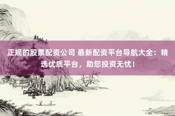 正规的股票配资公司 最新配资平台导航大全：精选优质平台，助您投资无忧！