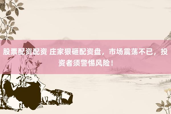 股票配资配资 庄家狠砸配资盘，市场震荡不已，投资者须警惕风险！