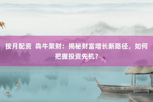 按月配资  犇牛聚财：揭秘财富增长新路径，如何把握投资先机？
