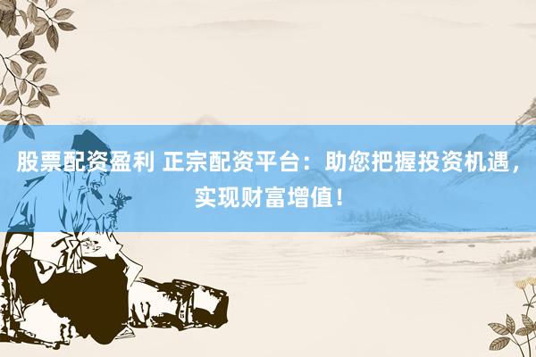 股票配资盈利 正宗配资平台：助您把握投资机遇，实现财富增值！