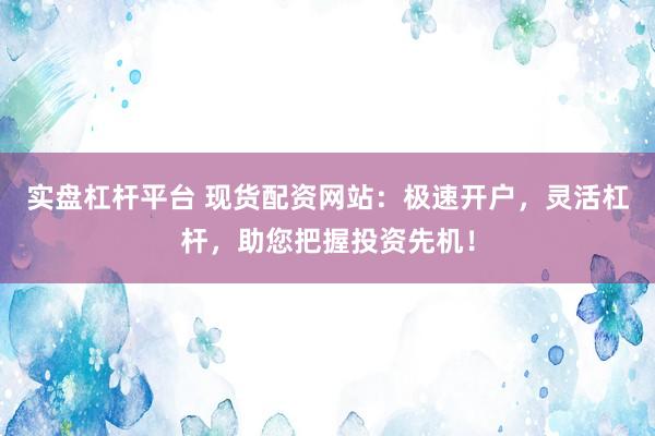 实盘杠杆平台 现货配资网站：极速开户，灵活杠杆，助您把握投资先机！