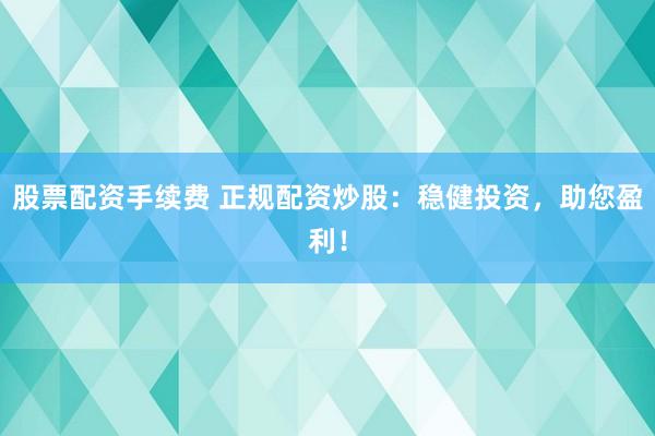 股票配资手续费 正规配资炒股：稳健投资，助您盈利！