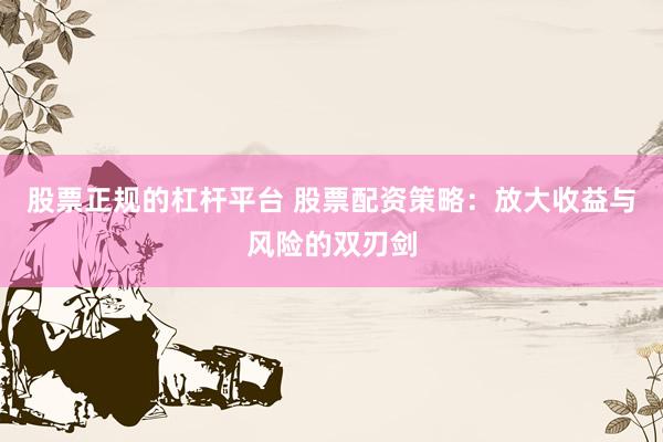 股票正规的杠杆平台 股票配资策略：放大收益与风险的双刃剑