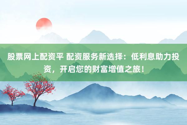 股票网上配资平 配资服务新选择：低利息助力投资，开启您的财富增值之旅！