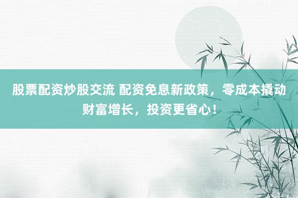 股票配资炒股交流 配资免息新政策，零成本撬动财富增长，投资更省心！