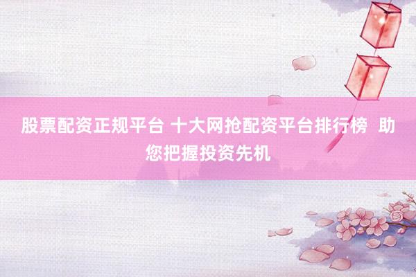 股票配资正规平台 十大网抢配资平台排行榜  助您把握投资先机