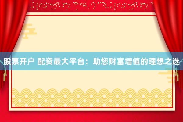 股票开户 配资最大平台：助您财富增值的理想之选