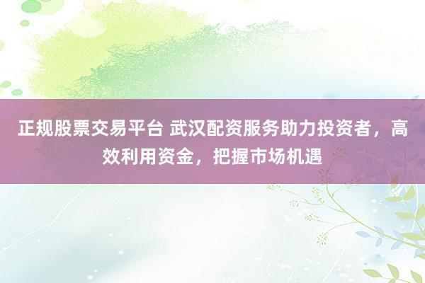正规股票交易平台 武汉配资服务助力投资者，高效利用资金，把握市场机遇