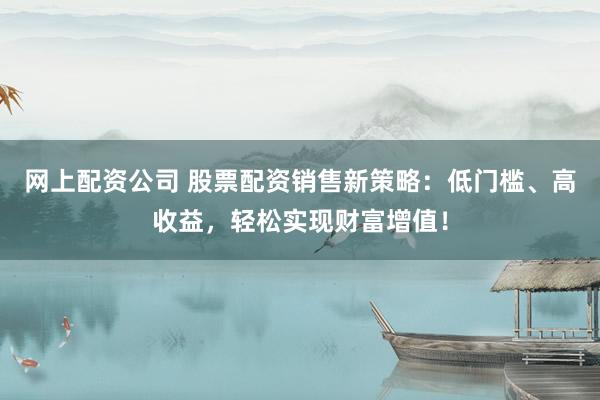 网上配资公司 股票配资销售新策略：低门槛、高收益，轻松实现财富增值！