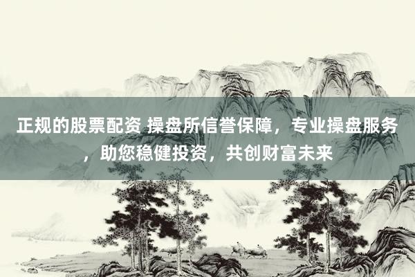 正规的股票配资 操盘所信誉保障，专业操盘服务，助您稳健投资，共创财富未来