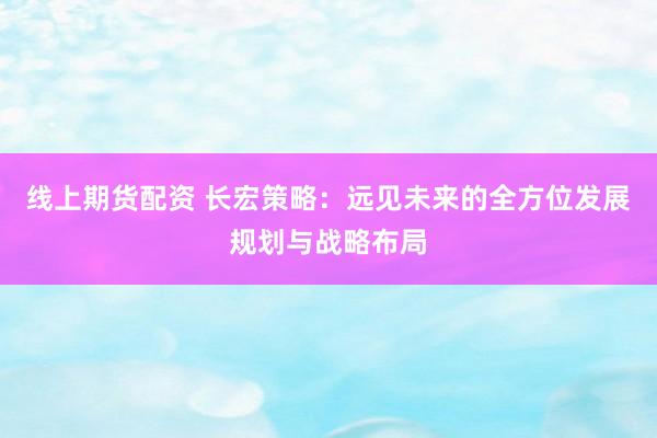 线上期货配资 长宏策略：远见未来的全方位发展规划与战略布局
