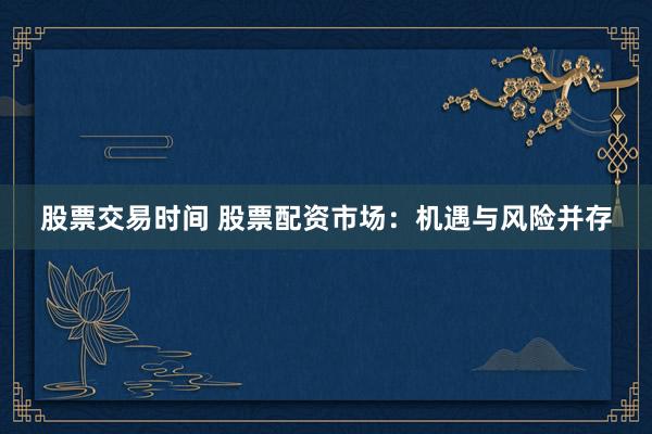 股票交易时间 股票配资市场：机遇与风险并存