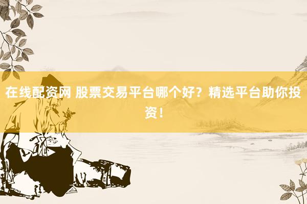 在线配资网 股票交易平台哪个好？精选平台助你投资！