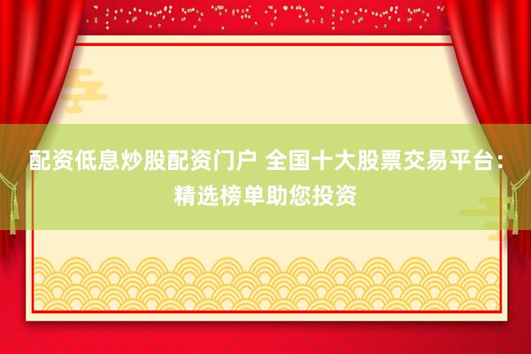配资低息炒股配资门户 全国十大股票交易平台：精选榜单助您投资