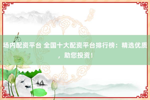 场内配资平台 全国十大配资平台排行榜：精选优质，助您投资！