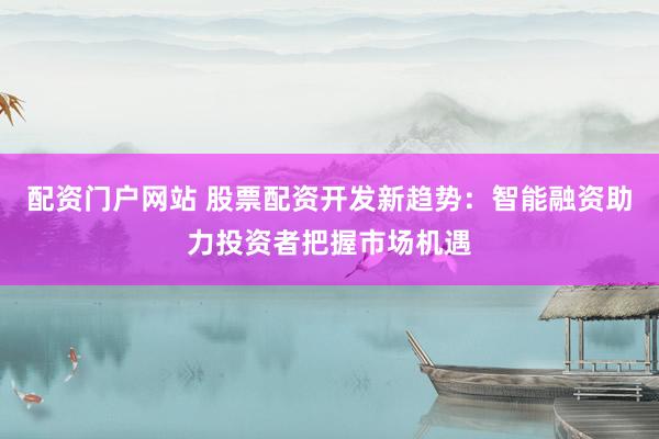 配资门户网站 股票配资开发新趋势：智能融资助力投资者把握市场机遇