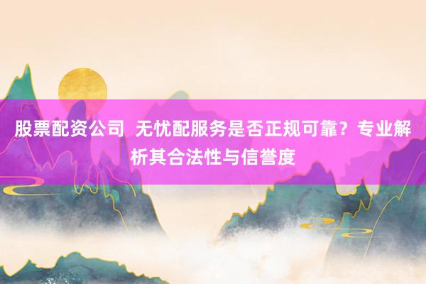 股票配资公司  无忧配服务是否正规可靠？专业解析其合法性与信誉度