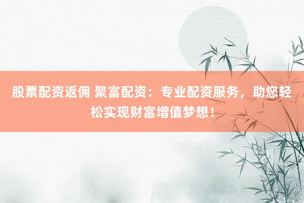 股票配资返佣 聚富配资：专业配资服务，助您轻松实现财富增值梦想！