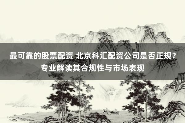 最可靠的股票配资 北京科汇配资公司是否正规？专业解读其合规性与市场表现