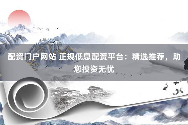 配资门户网站 正规低息配资平台：精选推荐，助您投资无忧