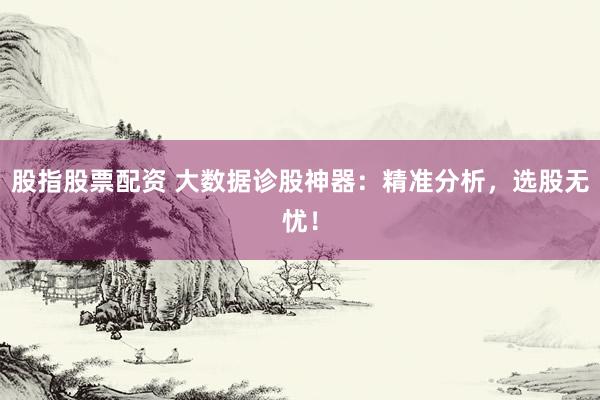 股指股票配资 大数据诊股神器：精准分析，选股无忧！