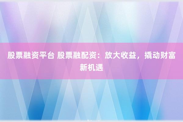 股票融资平台 股票融配资：放大收益，撬动财富新机遇